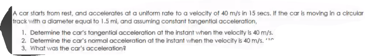 A car starts from rest, and accelerates at a uniform rate to a velocity of 40 m/s in 15 secs. If the car is moving in a circular
track with a diameter equal to 1.5 mi, and assuming constant tangential acceleration,
1. Determine the car's tangential acceleration at the instant when the velocity is 40 m/s.
2. Determine the car's normal acceleration at the instant when the velocity is 40 m/s. 1
3. What was the car's acceleration?
