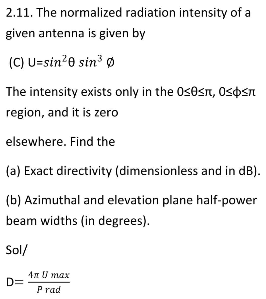 2.11. The normalized radiation intensity of a
given antenna is given by
3
(C) U=sin²0 sin³ Ø
The intensity exists only in the 0<0<n, Ospsn
region, and it is zero
elsewhere. Find the
(a) Exact directivity (dimensionless and in dB).
(b) Azimuthal and elevation plane half-power
beam widths (in degrees).
Sol/
4n U max
D=
P rad
