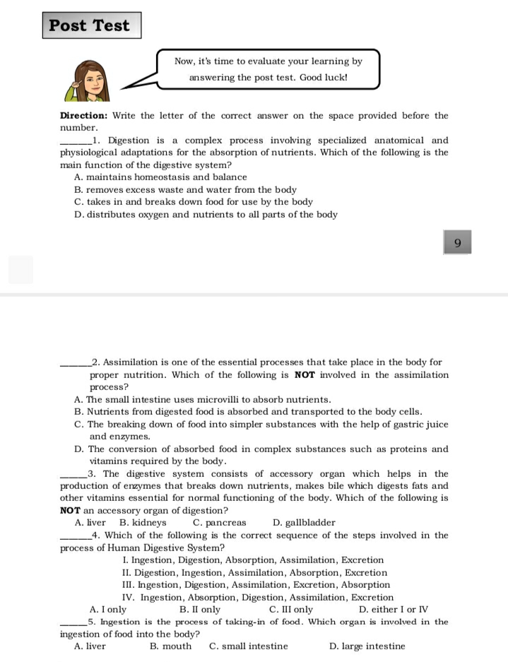 Post Test
Now, it's time to evaluate your learning by
answering the post test. Good luck!
Direction: Write the letter of the correct answer on the space provided before the
number.
_1. Digestion is a complex process involving specialized anatomical and
physiological adaptations for the absorption of nutrients. Which of the following is the
main function of the digestive system?
A. maintains homeostasis and balance
B. removes excess waste and water from the body
C. takes in and breaks down food for use by the body
D. distributes oxygen and nutrients to all parts of the body
2. Assimilation is one of the essential processes that take place in the body for
proper nutrition. Which of the following is NOT involved in the assimilation
process?
A. The small intestine uses microvilli to absorb nutrients.
B. Nutrients from digested food is absorbed and transported to the body cells.
C. The breaking down of food into simpler substances with the help of gastric juice
and enzymes.
D. The conversion of absorbed food in complex substances such as proteins and
vitamins required by the body.
3. The digestive system consists of accessory organ which helps in the
production of enzymes that breaks down nutrients, makes bile which digests fats and
other vitamins essential for normal functioning of the body. Which of the following is
NOT an accessory organ of digestion?
A. liver B. kidneys
C. pancreas
D. gallbladder
_4. Which of the following is the correct sequence of the steps involved in the
process of Human Digestive System?
I. Ingestion, Digestion, Absorption, Assimilation, Excretion
II. Digestion, Ingestion, Assimilation, Absorption, Excretion
III. Ingestion, Digestion, Assimilation, Excretion, Absorption
IV. Ingestion, Absorption, Digestion, Assimilation, Excretion
A. I only
B. II only
C. III only
D. either I or IV
_5. Ingestion is the process of taking-in of food. Which organ is involved in the
ingestion of food into the body?
A. liver
B. mouth
C. small intestine
D. large intestine
