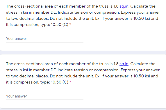 The cross-sectional area of each member of the truss is 1.8 sg.in. Calculate the
stress in ksi in member DE. Indicate tension or compression. Express your answer
to two decimal places. Do not include the unit. Ex. If your answer is 10.50 ksi and
it is compression, type: 10.50 (C) *
Your answer
The cross-sectional area of each member of the truss is 1.8 sg.in. Calculate the
stress in ksi in member DF. Indicate tension or compression. Express your answer
to two decimal places. Do not include the unit. Ex. If your answer is 10.50 ksi and
it is compression, type: 10.50 (C) *
Your answer
