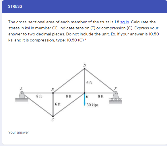 STRESS
The cross-sectional area of each member of the truss is 1.8 sq.in. Calculate the
stress in ksi in member CE. Indicate tension (T) or compression (C). Express your
answer to two decimal places. Do not include the unit. Ex. If your answer is 10.50
ksi and it is compression, type: 10.50 (C) *
D
6 ft
B
8 ft
8 ft
E
8 ft
6 ft
30 kips
Your answer
