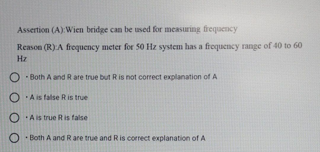 Assertion (A):Wien bridge can be used for measuring frequency
Reason (R):A frequency meter for 50 Hz system has a frequency range of 40 to 60
Hz
• Both A and R are true but R is not correct explanation of A
• A is false R is true
• A is true Ris false
• Both A and R are true and R is correct explanation of A
