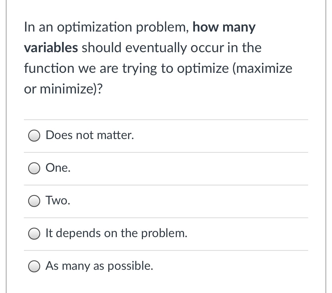 In an optimization problem, how many
variables should eventually occur in the
function we are trying to optimize (maximize
or minimize)?
O Does not matter.
One.
O Two.
O It depends on the problem.
O As many as possible.
