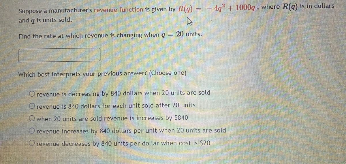 Suppose a manufacturer's revenue function is given by R(q)
= - 4q + 1000g , where R(q) is in dollars
and q is units sold.
Find the rate at which revenue is changing when q = 20 units.
Which best interprets your previous answer? (Choose one)
Orevenue is decreasing by 840 dollars when 20 units are sold
Orevenue is 840 dollars for each unit sold after 20 units
Owhen 20 units are sold revenue is increases by $840
Orevenue increases by 840 dollars per unit when 20 units are sold
revenue decreases by 840 units per dollar when cost is $20
