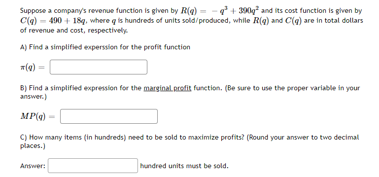 Suppose a company's revenue function is given by R(g) = - q° + 390q² and its cost function is given by
C(q) = 490 + 18q, where q is hundreds of units sold/produced, while R(q) and C(q) are in total dollars
of revenue and cost, respectively.
A) Find a simplified experssion for the profit function
B) Find a simplified expression for the marginal profit function. (Be sure to use the proper variable in your
answer.)
MP(q)
C) How many items (in hundreds) need to be sold to maximize profits? (Round your answer to two decimal
places.)
Answer:
hundred units must be sold.
