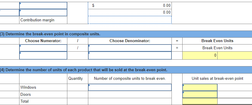 0.00
0.00
Contribution margin
(3) Determine the break-even point in composite units.
Choose Numerator:
Choose Denominator:
Break Even Units
Break Even Units
(4) Determine the number of units of each product that will be sold at the break-even point.
Quantity
Number of composite units to break even.
Unit sales at break-even point
Windows
Doors
Total

