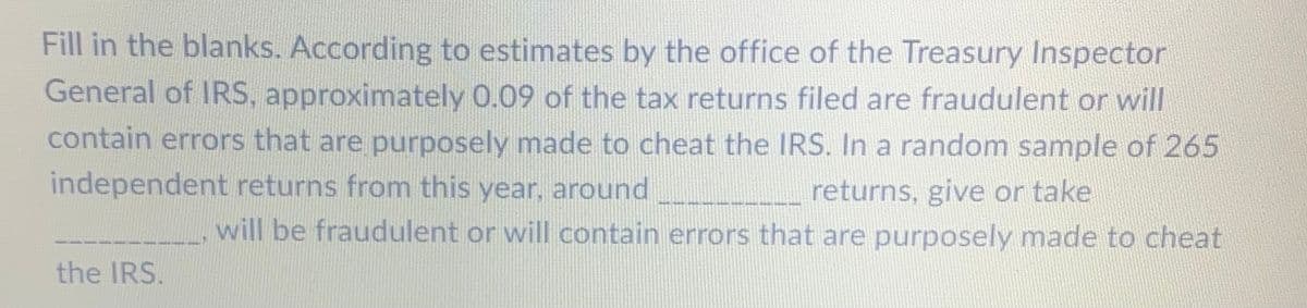 Fill in the blanks. According to estimates by the office of the Treasury Inspector
General of IRS, approximately 0.09 of the tax returns filed are fraudulent or will
contain errors that are purposely made to cheat the IRS. In a random sample of 265
independent returns from this year, around
returns, give or take
will be fraudulent or will contain errors that are purposely made to cheat
the IRS.
