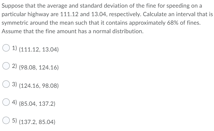 Suppose that the average and standard deviation of the fine for speeding on a
particular highway are 111.12 and 13.04, respectively. Calculate an interval that is
symmetric around the mean such that it contains approximately 68% of fines.
Assume that the fine amount has a normal distribution.
1) (111.12, 13.04)
2) (98.08, 124.16)
3) (124.16, 98.08)
4) (85.04, 137.2)
5) (137.2, 85.04)
