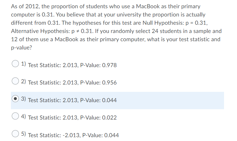 As of 2012, the proportion of students who use a MacBook as their primary
computer is 0.31. You believe that at your university the proportion is actually
different from 0.31. The hypotheses for this test are Null Hypothesis: p = 0.31,
Alternative Hypothesis: p + 0.31. If you randomly select 24 students in a sample and
12 of them use a MacBook as their primary computer, what is your test statistic and
p-value?
1) Test Statistic: 2.013, P-Value: 0.978
2) Test Statistic: 2.013, P-Value: 0.956
3) Test Statistic: 2.013, P-Value: 0.044
4) Test Statistic: 2.013, P-Value: 0.022
5) Test Statistic: -2.013, P-Value: 0.044
