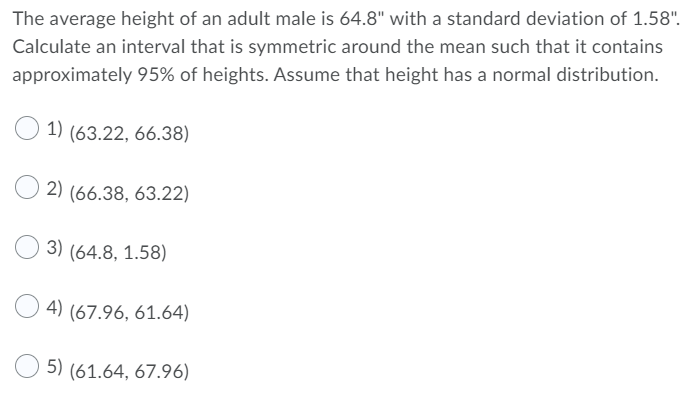 The average height of an adult male is 64.8" with a standard deviation of 1.58".
Calculate an interval that is symmetric around the mean such that it contains
approximately 95% of heights. Assume that height has a normal distribution.
1)
(63.22, 66.38)
2) (66.38, 63.22)
3) (64.8, 1.58)
4) (67.96, 61.64)
5) (61.64, 67.96)
