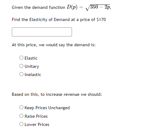 Given the demand function D(p) = 350 – 2p,
Find the Elasticity of Demand at a price of $170
At this price, we would say the demand is:
Elastic
O Unitary
O Inelastic
Based on this, to increase revenue we should:
Keep Prices Unchanged
O Raise Prices
O Lower Prices
