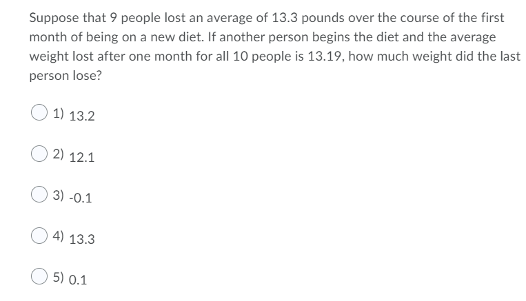 Suppose that 9 people lost an average of 13.3 pounds over the course of the first
month of being on a new diet. If another person begins the diet and the average
weight lost after one month for all 10 people is 13.19, how much weight did the last
person lose?
1) 13.2
2) 12.1
3) -0.1
4) 13.3
5) 0.1
