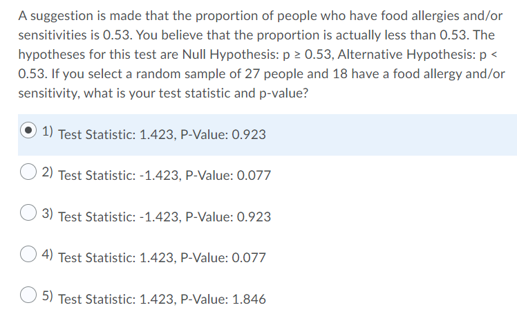 A suggestion is made that the proportion of people who have food allergies and/or
sensitivities is 0.53. You believe that the proportion is actually less than 0.53. The
hypotheses for this test are Null Hypothesis: p > 0.53, Alternative Hypothesis: p <
0.53. If you select a random sample of 27 people and 18 have a food allergy and/or
sensitivity, what is your test statistic and p-value?
1) Test Statistic: 1.423, P-Value: 0.923
2) Test Statistic: -1.423, P-Value: 0.077
3) Test Statistic: -1.423, P-Value: 0.923
4) Test Statistic: 1.423, P-Value: 0.077
5) Test Statistic: 1.423, P-Value: 1.846
