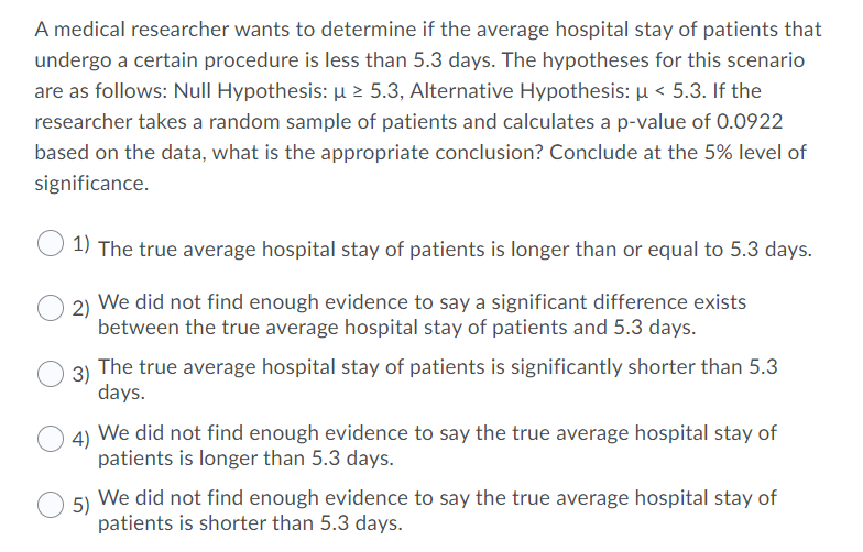 A medical researcher wants to determine if the average hospital stay of patients that
undergo a certain procedure is less than 5.3 days. The hypotheses for this scenario
are as follows: Null Hypothesis: µ 2 5.3, Alternative Hypothesis: µ < 5.3. If the
researcher takes a random sample of patients and calculates a p-value of 0.0922
based on the data, what is the appropriate conclusion? Conclude at the 5% level of
significance.
1) The true average hospital stay of patients is longer than or equal to 5.3 days.
2) We did not find enough evidence to say a significant difference exists
between the true average hospital stay of patients and 5.3 days.
3)
The true average hospital stay of patients is significantly shorter than 5.3
days.
4)
We did not find enough evidence to say the true average hospital stay of
patients is longer than 5.3 days.
We did not find enough evidence to say the true average hospital stay of
5)
patients is shorter than 5.3 days.
