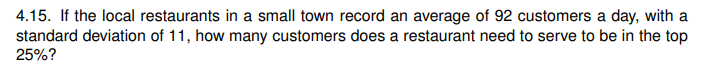 4.15. If the local restaurants in a small town record an average of 92 customers a day, with a
standard deviation of 11, how many customers does a restaurant need to serve to be in the top
25%?
