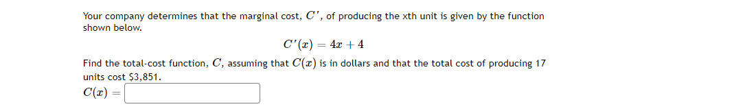 Your company determines that the marginal cost, C', of producing the xth unit is given by the function
shown below.
C'(x) = 4x + 4
Find the total-cost function, C, assuming that C(x) is in dollars and that the total cost of producing 17
units cost $3,851.
C(x) =
