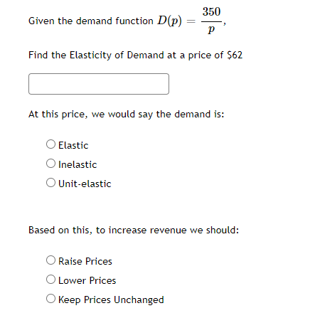 350
Given the demand function D(p)
Find the Elasticity of Demand at a price of $62
At this price, we would say the demand is:
OElastic
O Inelastic
O Unit-elastic
Based on this, to increase revenue we should:
Raise Prices
O Lower Prices
O Keep Prices Unchanged
