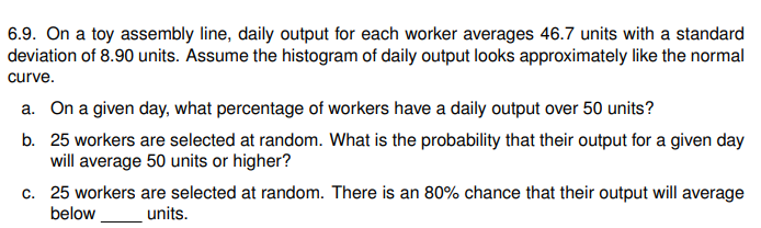 6.9. On a toy assembly line, daily output for each worker averages 46.7 units with a standard
deviation of 8.90 units. Assume the histogram of daily output looks approximately like the normal
curve.
a. On a given day, what percentage of workers have a daily output over 50 units?
b. 25 workers are selected at random. What is the probability that their output for a given day
will average 50 units or higher?
c. 25 workers are selected at random. There is an 80% chance that their output will average
below
units.
