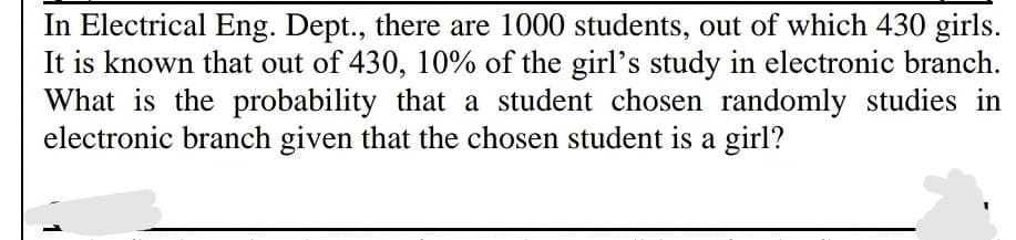 In Electrical Eng. Dept., there are 1000 students, out of which 430 girls.
It is known that out of 430, 10% of the girl's study in electronic branch.
What is the probability that a student chosen randomly studies in
electronic branch given that the chosen student is a girl?
1
