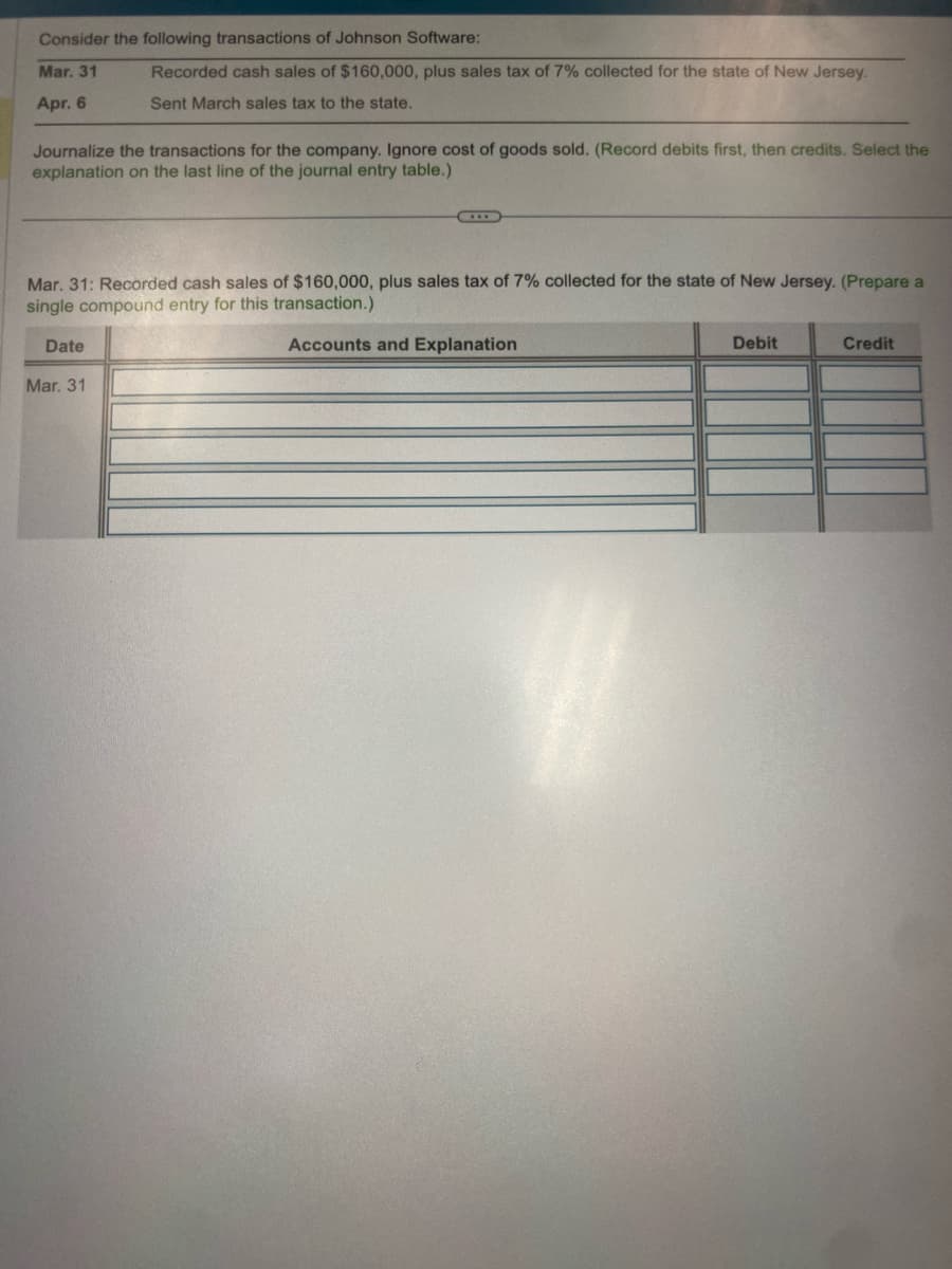 Consider the following transactions of Johnson Software:
Mar. 31
Apr. 6
Journalize the transactions for the company. Ignore cost of goods sold. (Record debits first, then credits. Select the
explanation on the last line of the journal entry table.)
Recorded cash sales of $160,000, plus sales tax of 7% collected for the state of New Jersey.
Sent March sales tax to the state.
Mar. 31: Recorded cash sales of $160,000, plus sales tax of 7% collected for the state of New Jersey. (Prepare a
single compound entry for this transaction.)
Accounts and Explanation
Date
Mar. 31
Debit
Credit