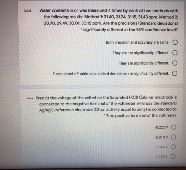 Water contents in oil was measured 4 times by each of two methods with
the following results: Method 1: 31.40, 31.24, 31.18, 31.43 ppm. Method 2:
30.70, 29.49, 30.01, 30.15 ppm. Are the precisions (Standard deviations)
* significantly different at the 95% confidence level?
Both precision and accuracy are same O
They are not significantly different. O
They are significantly different. O
F calculated < F table, so standard deviations are significantly different. O
4 Predict the voltage of the cell when the Saturated (KCI) Calomel electrode is
connected to the negative terminal of the voltmeter whereas the standard
Ag/AgCl reference electrode (Cl ion activity equal to unity) is connected to
* ?the positive terminal of the voltmeter
-0.222 V O
-0.019 V O
0.044 V O
0.046 V O
