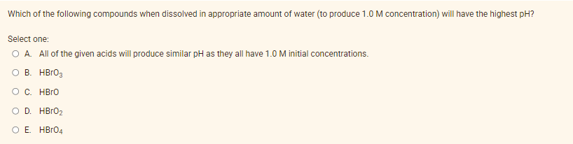 Which of the following compounds when dissolved in appropriate amount of water (to produce 1.0 M concentration) will have the highest pH?
Select one:
O A. All of the given acids will produce similar pH as they all have 1.0 M initial concentrations.
O B. HBR03
OC. HBro
O D. HBRO2
O E. HBR04
