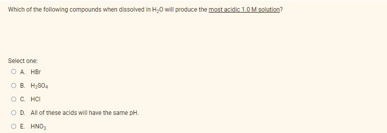 Which of the following compounds when dissolved in H,0 will produce the most acidic 1.0 M solution?
Select one:
O A. HBr
O B. H2SO4
O C. HCI
O D. All of these acids will have the same pH.
Ο Ε ΗΝΟ
