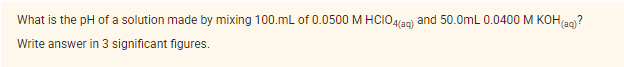 What is the pH of a solution made by mixing 100.mL of 0.0500 M HCIO4lan) and 50.0mL 0.0400 M KOH(an?
Write answer in 3 significant figures.
