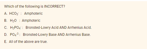 Which of the following is INCORRECT?
A. HCO3 : Amphoteric
B. H20 : Amphoteric
C. H2PO4 : Bronsted-Lowry Acid AND Arrhenius Acid.
D. PO43: Bronsted-Lowry Base AND Arrhenius Base.
E. All of the above are true.
