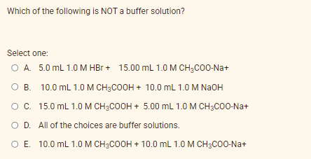 Which of the following is NOT a buffer solution?
Select one:
O A. 5.0 mL 1.0 M HBr + 15.00 mL 1.0 M CH3C00-Na+
O B. 10.0 mL 1.0M CH3COOH + 10.0 mL 1.0 M NAOH
Oc. 15.0 mL 1.0 M CH3COOH + 5.00 mL 1.0 M CH3C00-Na+
O D. All of the choices are buffer solutions.
O E 10.0 mL 1.0M CH3COOH + 10.0 mL 1.0 M CH;CO0-Na+
