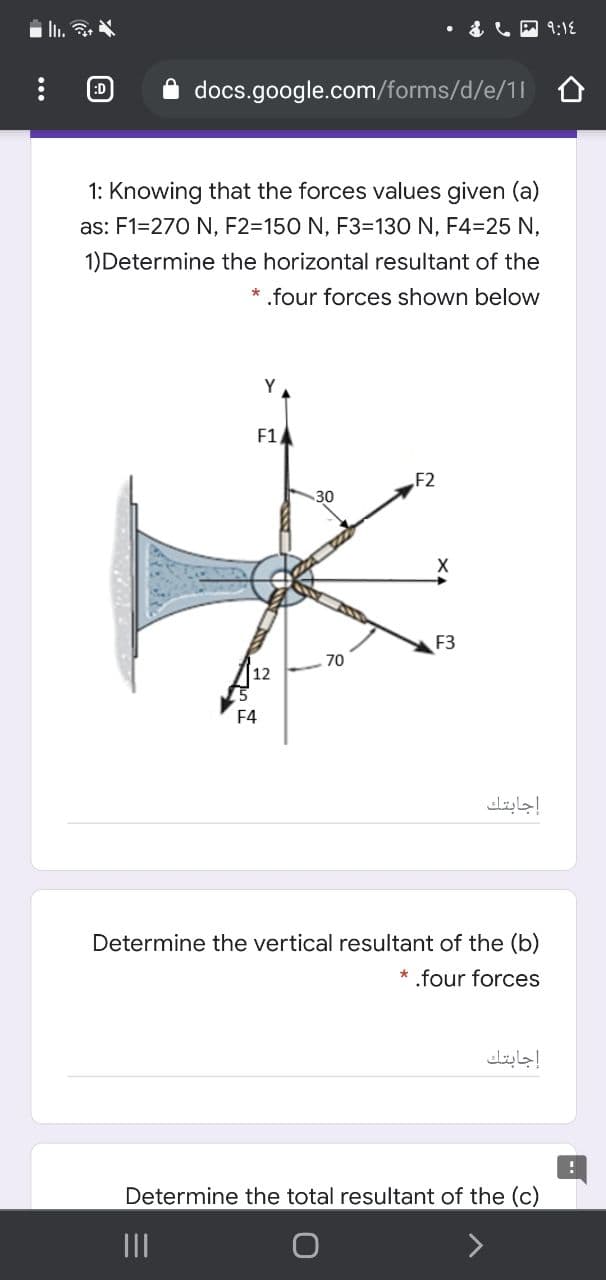 I..
• &LA :18
:D
docs.google.com/forms/d/e/1l o
1: Knowing that the forces values given (a)
as: F1=270 N, F2=150 N, F3=130 N, F4=25 N,
1)Determine the horizontal resultant of the
* .four forces shown below
Y
F1
F2
30
F3
70
12
F4
إجابتك
Determine the vertical resultant of the (b)
* .four forces
إجابتك
Determine the total resultant of the (c)
II
