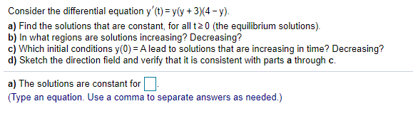 Consider the differential equation y'(t) = y(y + 3)(4 - y).
a) Find the solutions that are constant, for all t20 (the equilibrium solutions).
b) In what regions are solutions increasing? Decreasing?
c) Which initial conditions y(0) = A lead to solutions that are increasing in time? Decreasing?
d) Sketch the direction field and verify that it is consistent with parts a through c.
a) The solutions are constant for.
(Type an equation. Use a comma to separate answers as needed.)
