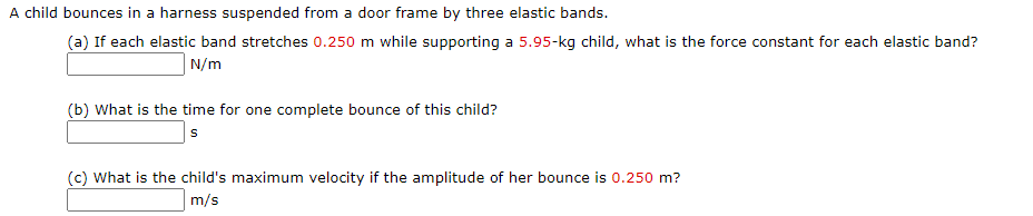 A child bounces in a harness suspended from a door frame by three elastic bands.
(a) If each elastic band stretches 0.250 m while supporting a 5.95-kg child, what is the force constant for each elastic band?
N/m
(b) What is the time for one complete bounce of this child?
s
(c) What is the child's maximum velocity if the amplitude of her bounce is 0.250 m?
m/s

