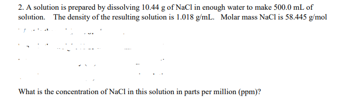 2. A solution is prepared by dissolving 10.44 g of NaCl in enough water to make 500.0 mL of
solution. The density of the resulting solution is 1.018 g/mL. Molar mass NaCl is 58.445 g/mol
What is the concentration of NaCl in this solution in parts per million (ppm)?
