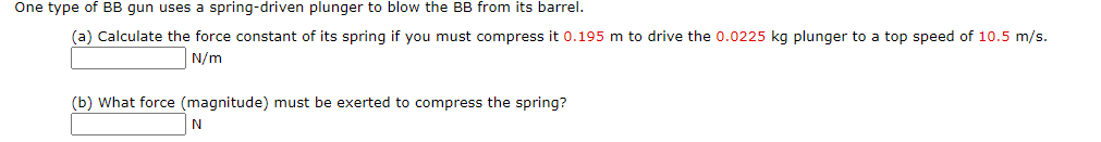 One type of BB gun uses a spring-driven plunger to blow the BB from its barrel.
(a) Calculate the force constant of its spring if you must compress it 0.195 m to drive the 0.0225 kg plunger to a top speed of 10.5 m/s.
N/m
(b) What force (magnitude) must be exerted to compress the spring?
