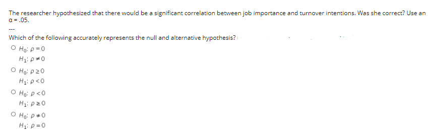 The researcher hypothesized that there would be a significant correlation between job importance and turnover intentions. Was she correct? Use an
a = .05.
Which of the following accurately represents the null and alternative hypothesis?
O Ho: p=0
O Ho: p20
H1: p<0
O Ho: P<0
H1: p20
O Ho: p+0
Hi: p = 0
