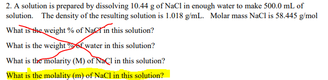 2. A solution is prepared by dissolving 10.44 g of NaCl in enough water to make 500.0 mL of
solution. The density of the resulting solution is 1.018 g/mL. Molar mass NaCl is 58.445 g/mol
What is the weight % of NaCrin this solution?
What is the weight of water in this solution?
What is the molarity (M) of Naçl in this solution?
What is the molality (m) of NaCl in this solution?
