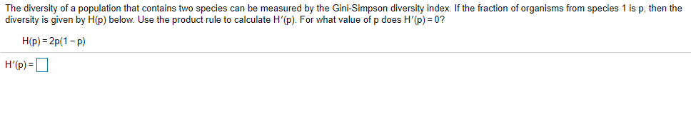 The diversity of a population that contains two species can be measured by the Gini-Simpson diversity index. If the fraction of organisms from species 1 is p, then the
diversity is given by H(p) below. Use the product rule to calculate H'(p). For what value of p does H'(p) = 0?
H(p) = 2p(1- p)
H'(p) = D
