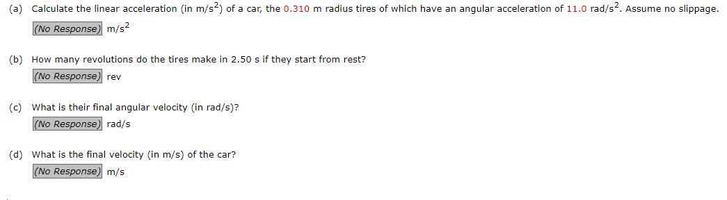 (a) Calculate the linear acceleration (in m/s?) of a car, the 0.310 m radius tires of which have an angular acceleration of 11.0 rad/s2. Assume no slippage
(No Response) m/s?
(b) How many revolutions do the tires make in 2.50 s if they start from rest?
(No Response) rev
(c) What is their final angular velocity (in rad/s)?
(No Response) rad/s
(d) What is the final velocity (in m/s) of the car?
(No Response) m/s
