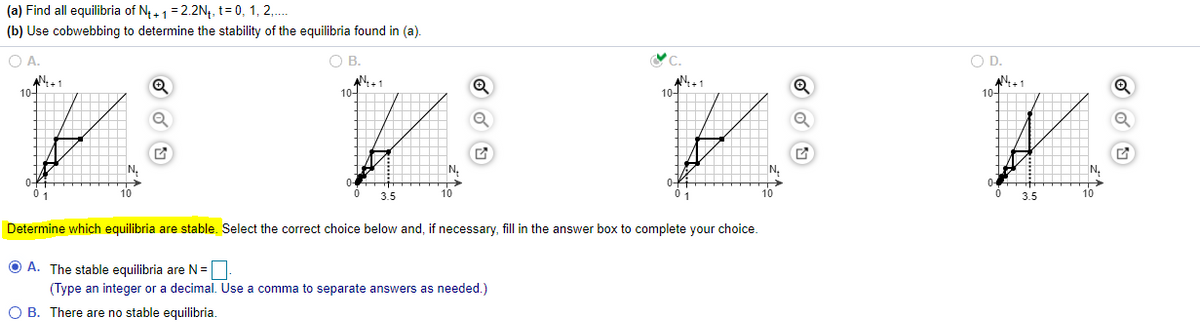 (a) Find all equilibria of N4+1= 2.2N4, t= 0, 1, 2,.
(b) Use cobwebbing to determine the stability of the equilibria found in (a).
O A.
OB.
OD.
AN.1
10-
AN+1
10-
AN+1
10-
10-
N,
N.
N.
N.
10
3.5
10
0 1
3.5
10
Determine which equilibria are stable. Select the correct choice below and, if necessary, fill in the answer box to complete your choice.
O A. The stable equilibria are N =
(Type an integer or a decimal. Use a comma to separate answers as needed.)
O B. There are no stable equilibria.
