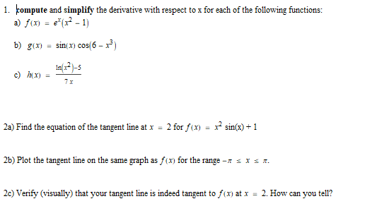 1. kompute and simplify the derivative with respect to x for each of the following functions:
a) f(x)
e*(x? - 1)
b) g(x) =
sin( x) cos(6 – x)
c) x)
7x
2a) Find the equation of the tangent line at x = 2 for f(x) = x sin(x) + 1
26) Plot the tangent line on the same graph as f(x) for the range -x s x s r.
2c) Verify (visually) that your tangent line is indeed tangent to f(x) at x = 2. How can you tell?
