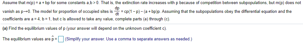 Assume that m(p) = a + bp for some constants a,b>0. That is, the extinction rate increases withp because of competition between subpopulations, but m(p) does not
dp
vanish as p→0. The model for proportion of occupied sites is
dt
= cp(1 - p) - (a + bp)p. Assuming that the subpopulations obey the differential equation and the
coefficients are a = 4, b = 1, but c is allowed to take any value, complete parts (a) through (c).
(a) Find the equilibrium values of p (your answer will depend on the unknown coefficient c).
The equilibrium values are p=
(Simplify your answer. Use a comma to separate answers as needed.)
