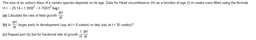 The size of an unborn fetus of a certain species depends on its age. Data for Head circumference (H) as a function of age (t) in weeks were fitted using the formula
H= - 29.14+ 1.9991? – 0.7587 log t.
dH
(a) Calculate the rate of fetal growth
dt
(b) Is
dH
larger early in development (say at t= 8 weeks) or late (say at t= 36 weeks)?
1 dH
(c) Repeat part (b) but for fractional rate of growth
H dt
