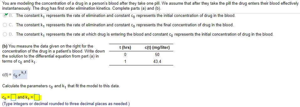 You are modeling the concentration of a drug in a person's blood after they take one pill. We assume that after they take the pill the drug enters their blood effectively
instantaneously. The drug has first order elimination kinetics. Complete parts (a) and (b).
B. The constant k, represents the rate of elimination and constant co represents the initial concentration of drug in the blood.
O C. The constant k, represents the rate of elimination and constant co represents the final concentration of drug in the blood.
O D. The constant k, represents the rate at which drug is entering the blood and constant co represents the initial concentration of drug in the blood.
(b) You measure the data given on the right for the
concentration of the drug in a patient's blood. Write down
the solution to the differential equation from part (a) in
terms of co and k1.
t (hrs)
c(t) (mg/liter)
50
1
43.4
c(t) = Co
Calculate the parameters co and k, that fit the model to this data.
Co = and k, =
(Type integers or decimal rounded to three decimal places as needed.)
