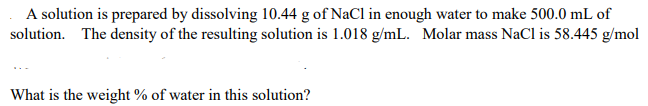 A solution is prepared by dissolving 10.44 g of NaCl in enough water to make 500.0 mL of
solution. The density of the resulting solution is 1.018 g/mL. Molar mass NaCl is 58.445 g/mol
What is the weight % of water in this solution?
