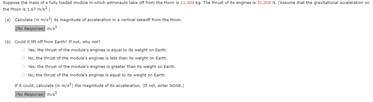 Suppose the mass of a fully loaded module in which astronauts take off from the Moon is 11,300o kg. The thrust of its engines is 31,000 N. (Assume that the gravitational acceleration on
che Moon is 1.67 m/s2.)
(a) Calculate (in m/s2) its magnitude of acceleration in a vertical takeoff from the Moon.
(No Response) m/s2
(b) Could it lift off from Earth? If not, why not?
