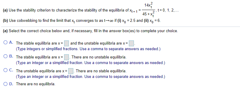 14x
(a) Use the stability criterion to characterize the stability of the equilibria of x4 - 1
45 + x
(b) Use cobwebbing to find the limit that x, converges to as t→o if (i) x, = 2.5 and (ii) x, = 6.
+ 1
2. t= 0, 1, 2,..
(a) Select the correct choice below and, if necessary, fill in the answer box(es) to complete your choice.
O A. The stable equilibria are x =
(Type integers or simplified fractions. Use a comma to separate answers as needed.)
O B. The stable equilibria are x =
and the unstable equilibria are x=
There are no unstable equilibria.
(Type an integer or a simplified fraction. Use a comma to separate answers as needed.)
O C. The unstable equilibria are x =
There are no stable equilibria.
(Type an integer or a simplified fraction. Use a comma to separate answers as needed.)
O D. There are no equilibria.
