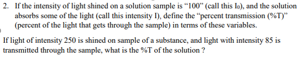 2. If the intensity of light shined on a solution sample is “100" (call this lo), and the solution
absorbs some of the light (call this intensity I), define the “percent transmission (%T)"
(percent of the light that gets through the sample) in terms of these variables.
If light of intensity 250 is shined on sample of a substance, and light with intensity 85 is
transmitted through the sample, what is the %T of the solution ?
