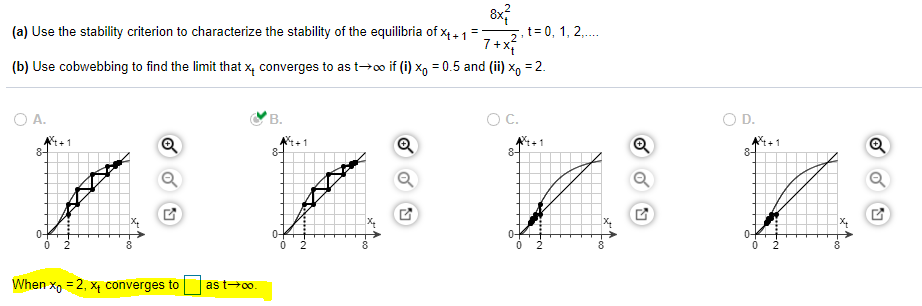 ,t= 0, 1, 2,.
7+x
(a) Use the stability criterion to characterize the stability of the equilibria of x4 , 1 =
2
(b) Use cobwebbing to find the limit that x, converges to as t→o if (i) x, = 0.5 and (ii) x, = 2.
O A.
В.
C.
OD.
-1
8-
8-
8-
8-
0-
0-
8
2
When x, = 2, X4 converges to
as t→0o.
Foo
