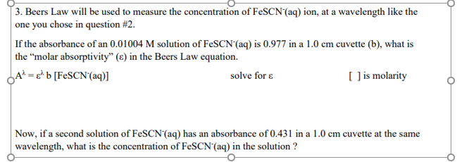 [3. Beers Law will be used to measure the concentration of FeSCN(aq) ion, at a wavelength like the
one you chose in question #2.
If the absorbance of an 0.01004 M solution of FeSCN'(aq) is 0.977 in a 1.0 cm cuvette (b), what is
the "molar absorptivity" (ɛ) in the Beers Law equation.
A² = e* b [F¢SCN(aq)]
( is molarity
solve for ɛ
Now, if a second solution of FeSCN(aq) has an absorbance of 0.431 in a 1.0 cm cuvette at the same
|wavelength, what is the concentration of FeSCN'(aq) in the solution ?
